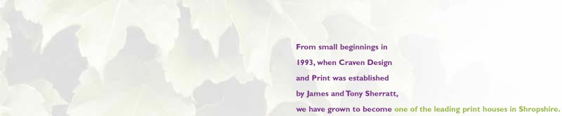 From small beginnings in 1993, when Craven Design and Print was established by James and Tony Sherratt, we have grown to become one of the leading print houses in Shropshire. Our high quality printing facility has steadily expanded, and is now based in Craven Arms, in the exquisite south Shropshire countryside.